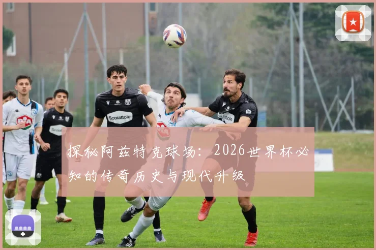 探秘阿兹特克球场：2026世界杯必知的传奇历史与现代升级