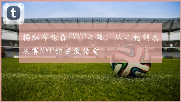 揭秘布伦森FMVP之路:从二轮到总决赛MVP的逆袭传奇