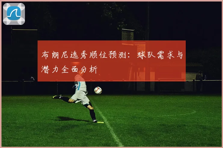 布朗尼选秀顺位预测：球队需求与潜力全面分析
