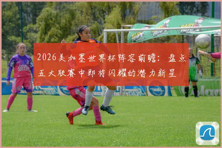 2026美加墨世界杯阵容前瞻:盘点五大联赛中即将闪耀的潜力新星