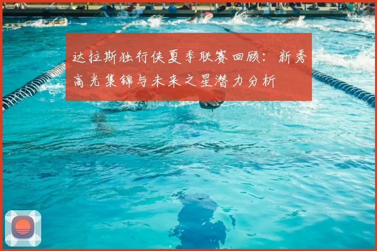 达拉斯独行侠夏季联赛回顾:新秀高光集锦与未来之星潜力分析