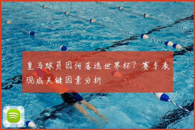 皇马球员因何落选世界杯？赛季表现成关键因素分析