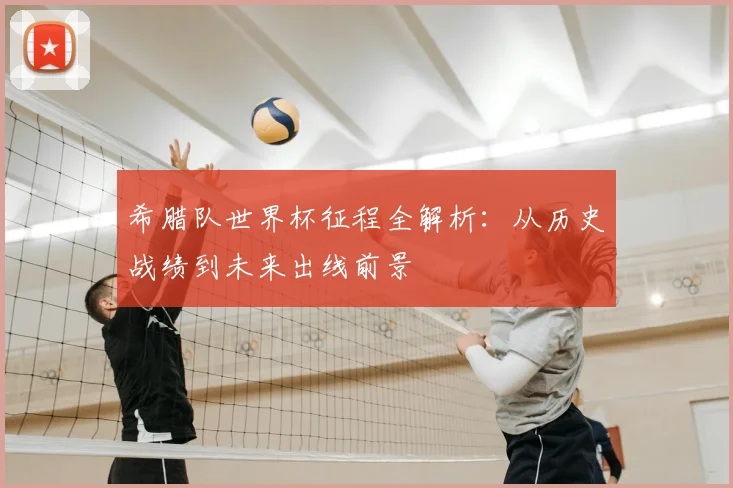 希腊队世界杯征程全解析:从历史战绩到未来出线前景
