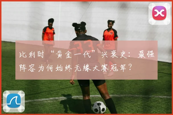 比利时“黄金一代”兴衰史：最强阵容为何始终无缘大赛冠军？