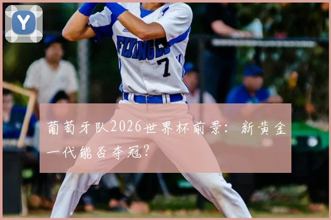 葡萄牙队2026世界杯前景:新黄金一代能否夺冠?