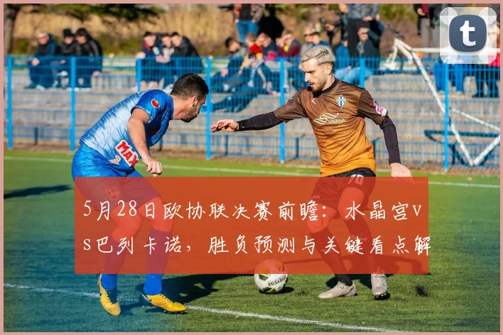 5月28日欧协联决赛前瞻:水晶宫vs巴列卡诺,胜负预测与关键看点解析