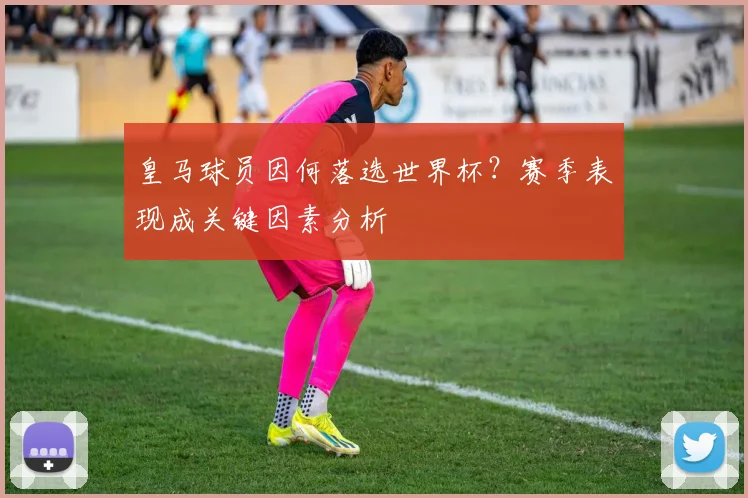 皇马球员因何落选世界杯?赛季表现成关键因素分析