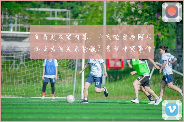 皇马更衣室内幕：卡瓦哈尔与阿韦洛亚为何关系紧张？青训冲突事件全解析