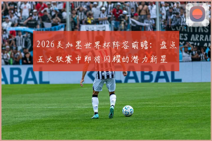 2026美加墨世界杯阵容前瞻：盘点五大联赛中即将闪耀的潜力新星