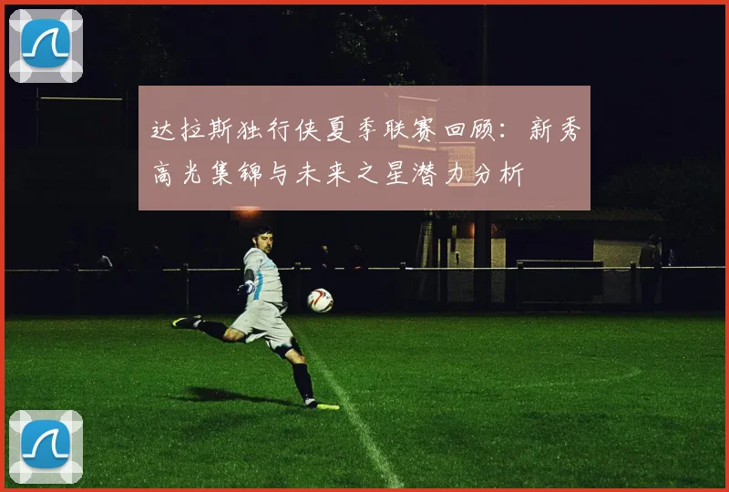 达拉斯独行侠夏季联赛回顾：新秀高光集锦与未来之星潜力分析